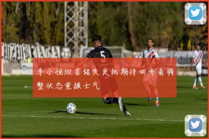 李小恒坦言错失良机期待回济南调整状态重振士气