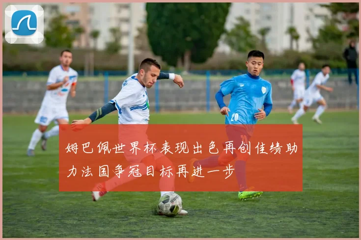 姆巴佩世界杯表现出色再创佳绩助力法国争冠目标再进一步