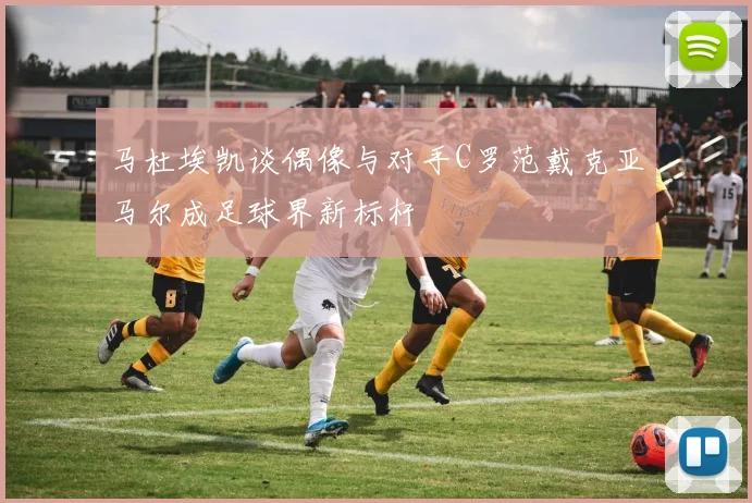 马杜埃凯谈偶像与对手C罗范戴克亚马尔成足球界新标杆