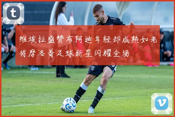 维埃拉盛赞布阿迪年轻却成熟如老将摩洛哥足球新星闪耀全场