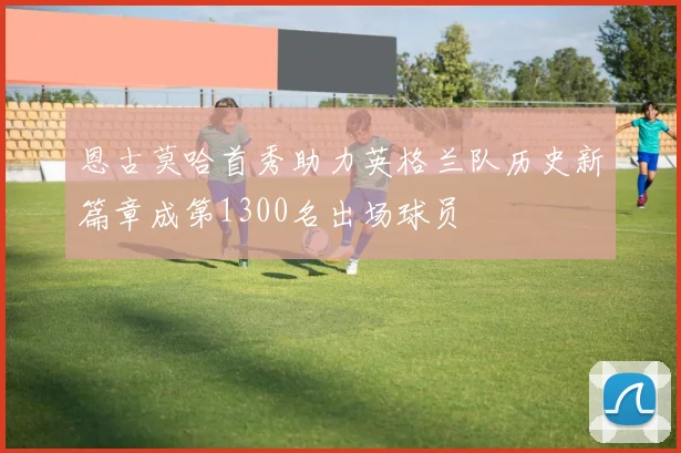 恩古莫哈首秀助力英格兰队历史新篇章成第1300名出场球员