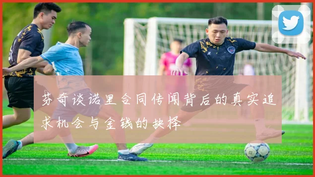 芬奇谈诺里合同传闻背后的真实追求机会与金钱的抉择