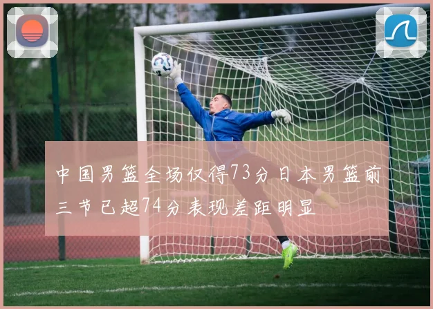 中国男篮全场仅得73分日本男篮前三节已超74分表现差距明显