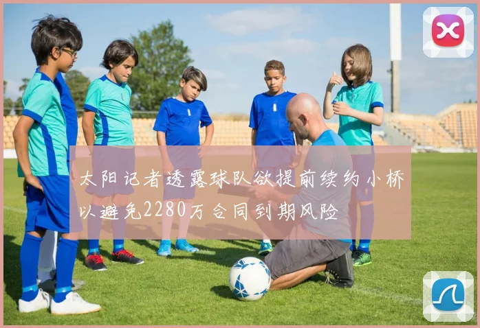 太阳记者透露球队欲提前续约小桥以避免2280万合同到期风险
