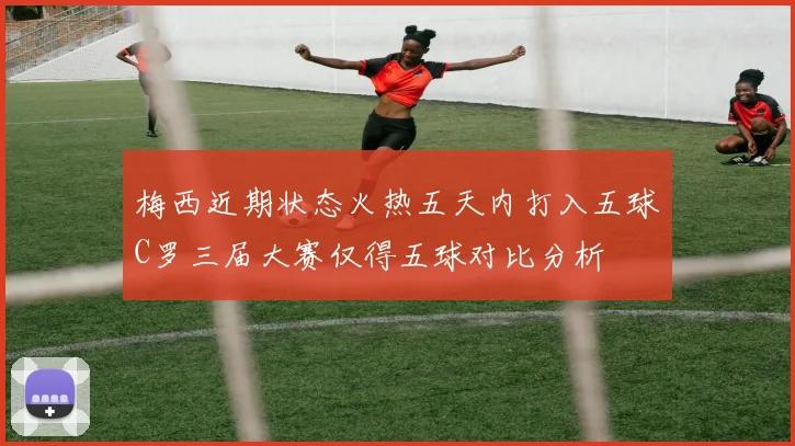 梅西近期状态火热五天内打入五球C罗三届大赛仅得五球对比分析