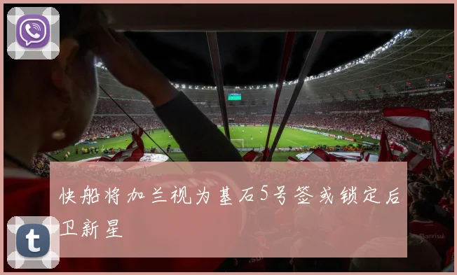 快船将加兰视为基石5号签或锁定后卫新星