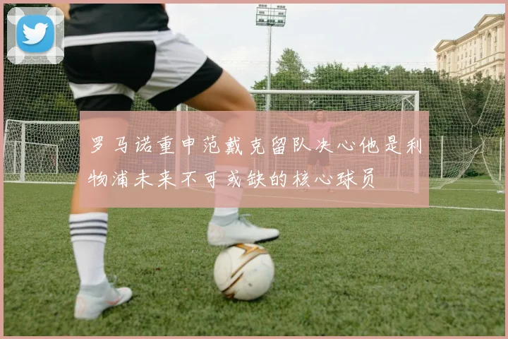 罗马诺重申范戴克留队决心他是利物浦未来不可或缺的核心球员
