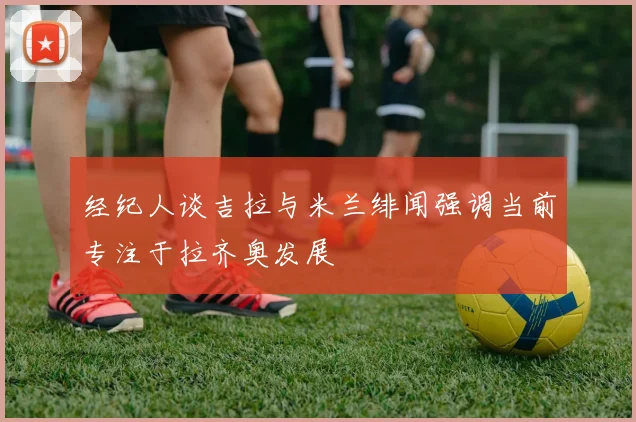 经纪人谈吉拉与米兰绯闻强调当前专注于拉齐奥发展