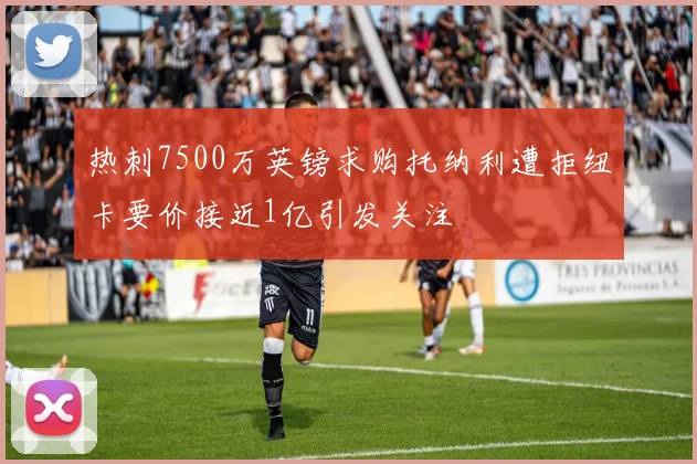 热刺7500万英镑求购托纳利遭拒纽卡要价接近1亿引发关注