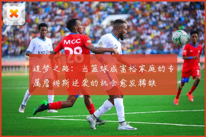 追梦之路：当篮球成富裕家庭的专属詹姆斯逆袭的机会愈发稀缺