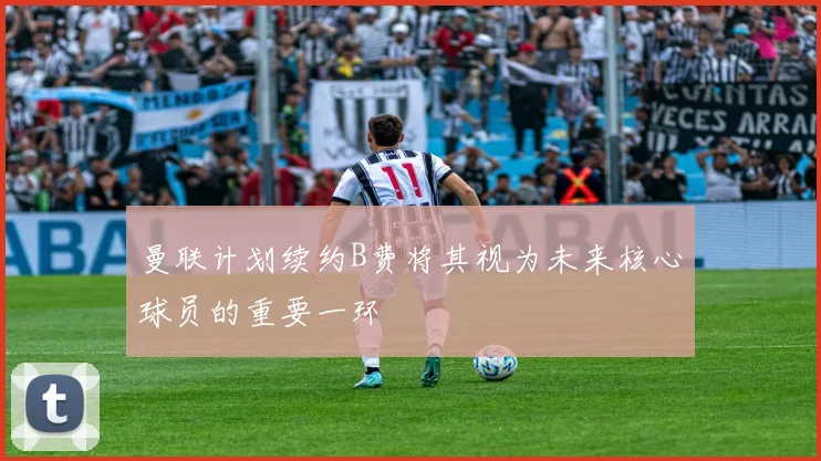 曼联计划续约B费将其视为未来核心球员的重要一环