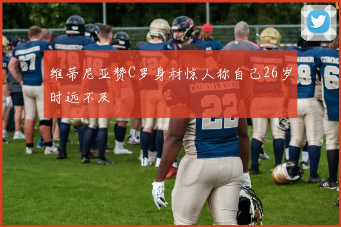 维蒂尼亚赞C罗身材惊人称自己26岁时远不及
