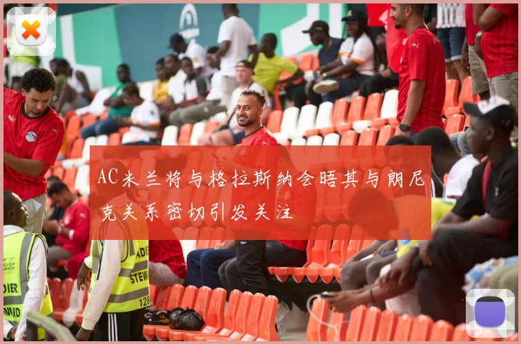 AC米兰将与格拉斯纳会晤其与朗尼克关系密切引发关注