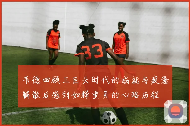 韦德回顾三巨头时代的成就与疲惫解散后感到如释重负的心路历程
