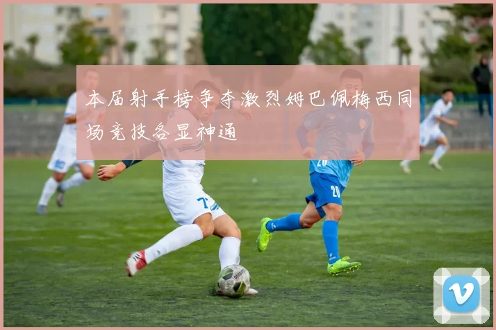 本届射手榜争夺激烈姆巴佩梅西同场竞技各显神通