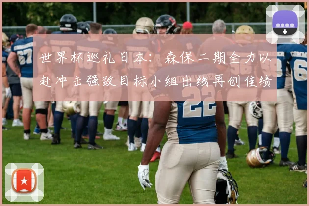 世界杯巡礼日本：森保二期全力以赴冲击强敌目标小组出线再创佳绩