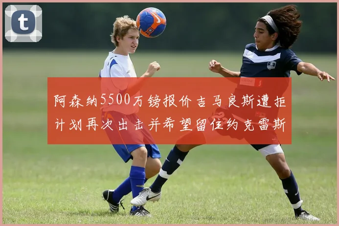 阿森纳5500万镑报价吉马良斯遭拒计划再次出击并希望留住约克雷斯