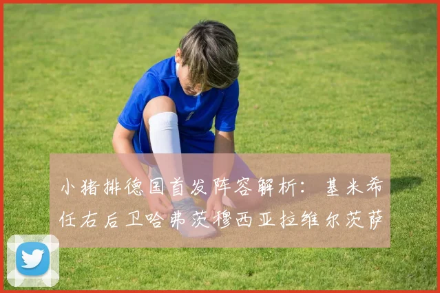 小猪排德国首发阵容解析：基米希任右后卫哈弗茨穆西亚拉维尔茨萨内齐聚一堂