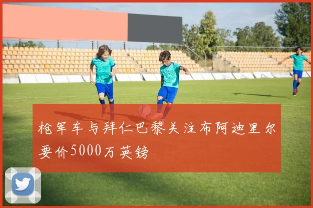枪军车与拜仁巴黎关注布阿迪里尔要价5000万英镑