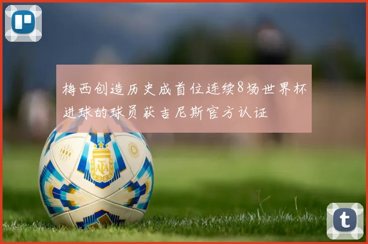 梅西创造历史成首位连续8场世界杯进球的球员获吉尼斯官方认证
