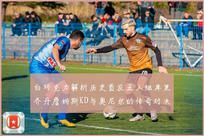 白巧克力解析历史首发五人组库里乔丹詹姆斯KD与奥尼尔的传奇对决与影响