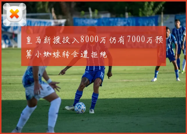 皇马新援投入8000万仍有7000万预算小蜘蛛转会遭拒绝
