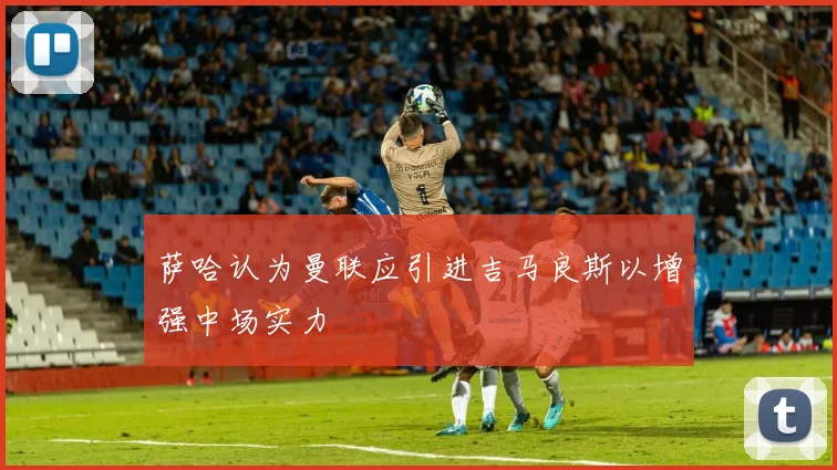萨哈认为曼联应引进吉马良斯以增强中场实力