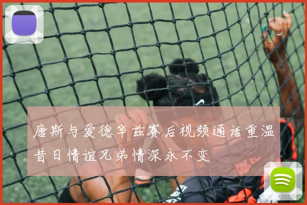 唐斯与爱德华兹赛后视频通话重温昔日情谊兄弟情深永不变