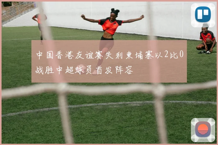 中国香港友谊赛失利柬埔寨以2比0战胜中超球员首发阵容