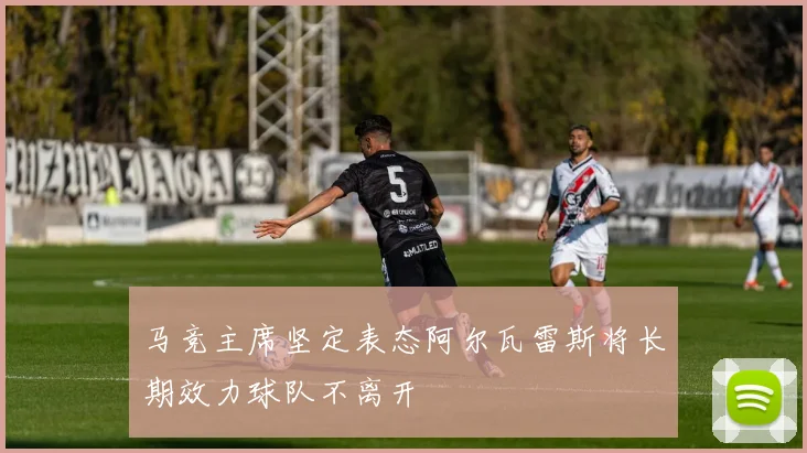 马竞主席坚定表态阿尔瓦雷斯将长期效力球队不离开