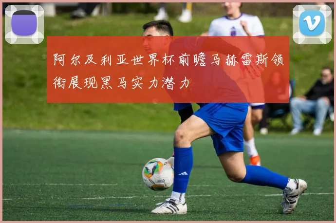 阿尔及利亚世界杯前瞻马赫雷斯领衔展现黑马实力潜力