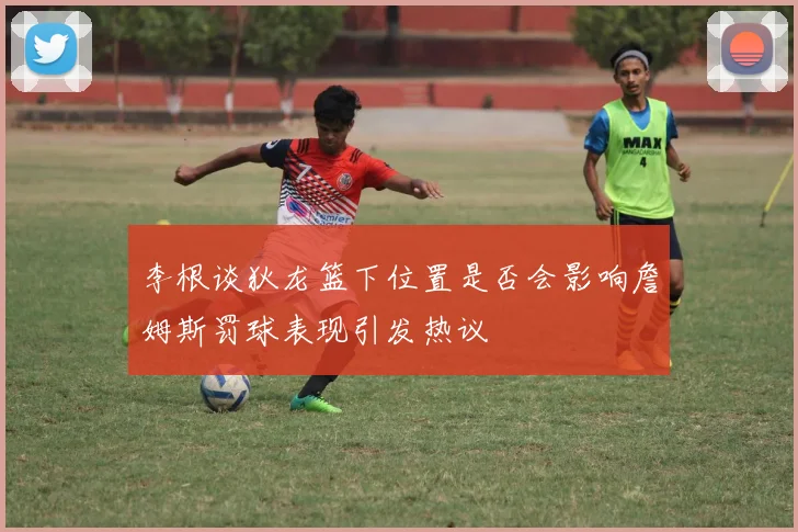 李根谈狄龙篮下位置是否会影响詹姆斯罚球表现引发热议