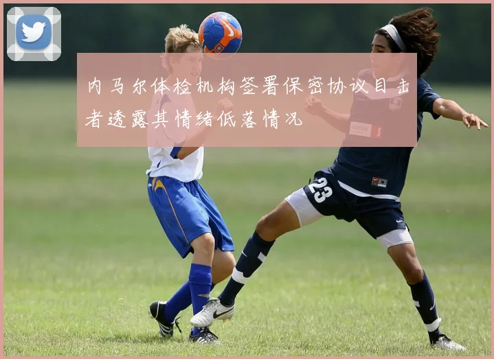 内马尔体检机构签署保密协议目击者透露其情绪低落情况